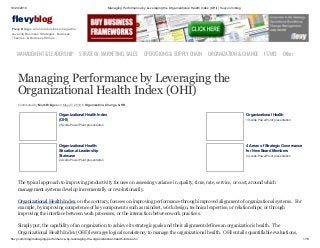 10/24/2019 Managing Performance by Leveraging the Organizational Health Index (OHI) | flevy.com/blog
flevy.com/blog/managing-performance-by-leveraging-the-organizational-health-index-ohi/ 1/13
evyblog
Flevy Blog is an online business magazine
covering Business Strategies, Business
Theories, & Business Stories.
MANAGEMENT &LEADERSHIP STRATEGY,MARKETING,SALES OPERATIONS&SUPPLYCHAIN ORGANIZATION&CHANGE IT/MIS Other
Managing Performance by Leveraging the
Organizational Health Index (OHI)
Contributed by Mark Bridges on May 27, 2019 in Organization, Change, & HR
Organizational Health Index
(OHI)
25-slide PowerPoint presentation
Organizational Health
19-slide PowerPoint presentation
Organizational Health:
Situational-Leadership
Staircase
22-slide PowerPoint presentation
4 Areas of Strategic Governance
for New Board Members
24-slide PowerPoint presentation
The typical approach to improving productivity focuses on assessing variance in quality, time, rate, service, or cost, around which
management systems develop incrementally or revolutionarily.
Organizational Health Index, on the contrary, focuses on improving performance through improved alignment of organizational systems. For
example, by improving competence of key components such as mindset, work design, technical expertise, or relationships; or through
improving the interface between work processes, or the interaction between work practices.
Simply put, the capability of an organization to achieve its strategic goals and their alignment defines an organization’s health. The
Organizational Health Index (OHI) leverages logical consistency to manage the organizational health. OHI entails quantifiable evaluations,
 