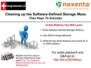 Cleaning up the Software-Defined Storage Mess
Four Keys To Success
In this Webinar You Will Learn:
1. What Software Defined Storage (SDS) is
2. How SDS is being delivered
3. What the key three features are to look for in
an SDS solution
Register now for a copy of
Storage Switzerland's white
paper “Can Your Software
Defined Solution Deliver ALL the
SDS Benefits”
For audio playback and
Q&A go to:
http://bit.ly/SDSMess
 