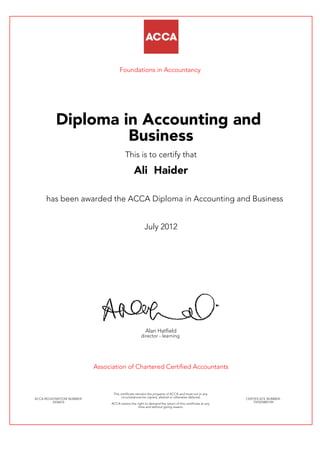 Foundations in Accountancy
Diploma in Accounting and
Business
This is to certify that
Ali Haider
has been awarded the ACCA Diploma in Accounting and Business
July 2012
Alan Hatfield
director - learning
Association of Chartered Certified Accountants
ACCA REGISTRATION NUMBER:
2434676
This certificate remains the property of ACCA and must not in any
circumstances be copied, altered or otherwise defaced.
ACCA retains the right to demand the return of this certificate at any
time and without giving reason.
CERTIFICATE NUMBER:
759325885149
 