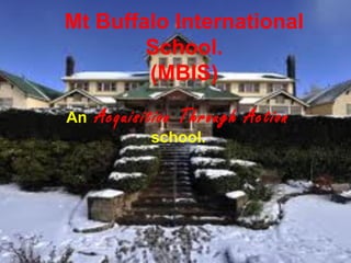 Mt Buffalo International
School.
(MBIS)
An Acquisition Through Action
school.
 