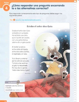 Para responder correctamente este tipo de preguntas debes seguir los
siguientes pasos:
"Et3 .B+l§É i":
Estaba el señor don Gato
sentadito en su tejado.
Ha recibido una carta
que si quiere ser casado,
con una gatita blanca
sobrina de un gato pardo.
ffim ffiftG
Al recibir la noticia
se ha caído del tejado,
se ha roto siete costillas,
el espí*aza y el rabo.
Ya lo llevan a enterrar
por la calle del pescado.
Y el olor a las sardinas
al gato ha resueitada,
Por eso dice la gente:
"siete vidas tiene el gato'i
I
Anó¡imo

/
tebra
que volvió a vivir
 