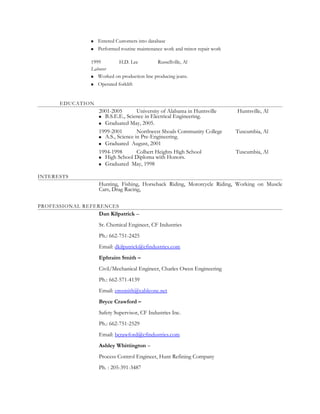  Entered Customers into database
 Performed routine maintenance work and minor repair work
1999 H.D. Lee Russellville, Al
Laborer
 Worked on production line producing jeans.
 Operated forklift
EDUCATION
2001-2005 University of Alabama in Huntsville Huntsville, Al
 B.S.E.E., Science in Electrical Engineering.
 Graduated May, 2005.
1999-2001 Northwest Shoals Community College Tuscumbia, Al
 A.S., Science in Pre-Engineering.
 Graduated August, 2001
1994-1998 Colbert Heights High School Tuscumbia, Al
 High School Diploma with Honors.
 Graduated May, 1998
INTERESTS
Hunting, Fishing, Horseback Riding, Motorcycle Riding, Working on Muscle
Cars, Drag Racing,
PROFESSIONAL REFERENCES
Dan Kilpatrick –
Sr. Chemical Engineer, CF Industries
Ph.: 662-751-2425
Email: dkilpatrick@cfindustries.com
Ephraim Smith –
Civil/Mechanical Engineer, Charles Owen Engineering
Ph.: 662-571-4139
Email: emsmith@cableone.net
Bryce Crawford –
Safety Supervisor, CF Industries Inc.
Ph.: 662-751-2529
Email: bcrawford@cfindustries.com
Ashley Whittington –
Process Control Engineer, Hunt Refining Company
Ph. : 205-391-3487
 