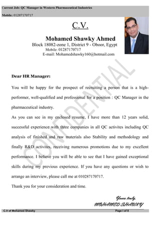 Current Job: QC Manager in Western Pharmaceutical Industries
Mobile: 01287170717
C.V of Mohamed Shawky Page I of 8
C.V.
Mohamed Shawky Ahmed
Block 18082-zone 1, District 9 - Oboor, Egypt
Mobile: 01287170717
E-mail: Mohamedshawky160@hotmail.com
Dear HR Manager:
You will be happy for the prospect of recruiting a person that is a high-
performer, well-qualified and professional for a position : QC Manager in the
pharmaceutical industry.
As you can see in my enclosed resume, I have more than 12 years solid,
successful experience with three companies in all QC activites including QC
analysis of finished and raw materials also Stability and methodology and
finally R&D activites, receiving numerous promotions due to my excellent
performance. I believe you will be able to see that I have gained exceptional
skills during my previous experience. If you have any questions or wish to
arrange an interview, please call me at 010287170717.
Thank you for your consideration and time.
Yours truly,
MOHAMED SHAWKY
 