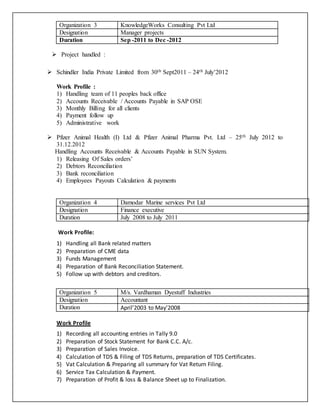 Organization 3 KnowledgeWorks Consulting Pvt Ltd 
Designation Manager projects 
Duration Sep -2011 to Dec -2012 
 Project handled : 
 Schindler India Private Limited from 30th Sept2011 – 24th July’2012 
Work Profile : 
1) Handling team of 11 peoples back office 
2) Accounts Receivable / Accounts Payable in SAP OSE 
3) Monthly Billing for all clients 
4) Payment follow up 
5) Administrative work 
 Pfizer Animal Health (I) Ltd & Pfizer Animal Pharma Pvt. Ltd – 25th July 2012 to 
31.12.2012 
Handling Accounts Receivable & Accounts Payable in SUN System. 
1) Releasing Of Sales orders’ 
2) Debtors Reconciliation 
3) Bank reconciliation 
4) Employees Payouts Calculation & payments 
Organization 4 Damodar Marine services Pvt Ltd 
Designation Finance executive 
Duration July 2008 to July 2011 
Work Profile: 
1) Handling all Bank related matters 
2) Preparation of CME data 
3) Funds Management 
4) Preparation of Bank Reconciliation Statement. 
5) Follow up with debtors and creditors. 
Organization 5 M/s. Vardhaman Dyestuff Industries 
Designation Accountant 
Duration April’2003 to May’2008 
Work Profile 
1) Recording all accounting entries in Tally 9.0 
2) Preparation of Stock Statement for Bank C.C. A/c. 
3) Preparation of Sales Invoice. 
4) Calculation of TDS & Filing of TDS Returns, preparation of TDS Certificates. 
5) Vat Calculation & Preparing all summary for Vat Return Filing. 
6) Service Tax Calculation & Payment. 
7) Preparation of Profit & loss & Balance Sheet up to Finalization. 
 