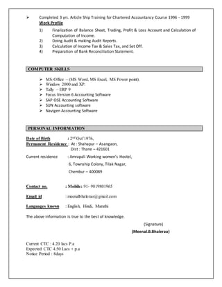  Completed 3 yrs. Article Ship Training for Chartered Accountancy Course 1996 - 1999 
Work Profile 
1) Finalization of Balance Sheet, Trading, Profit & Loss Account and Calculation of 
Computation of Income. 
2) Doing Audit & making Audit Reports. 
3) Calculation of Income Tax & Sales Tax, and Set Off. 
4) Preparation of Bank Reconciliation Statement. 
COMPUTER SKILLS 
 MS-Office – (MS Word, MS Excel, MS Power point). 
 Window 2000 and XP. 
 Tally – ERP 9 
 Focus Version 6 Accounting Software 
 SAP OSE Accounting Software 
 SUN Accounting software 
 Navigen Accounting Software 
PERSONAL INFORMATION 
Date of Birth : 2nd Oct’1976, 
Permanent Residence : At : Shahapur – Asangaon, 
Dist : Thane – 421601 
Current residence : Amrapali Working women’s Hostel, 
6, Township Colony, Tilak Nagar, 
Chembur – 400089 
Contact no. : Mobile: 91- 9819801965 
Email id : meenalbhalerao@gmail.com 
Languages known : English, Hindi, Marathi 
The above information is true to the best of knowledge. 
(Signature) 
(Meenal.B.Bhalerao) 
Current CTC : 4.20 lacs P.a 
Expected CTC 4.50 Lacs + p.a 
Notice Period : 8days 
