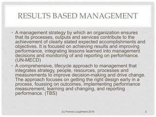 RESULTS BASED MANAGEMENT
• A management strategy by which an organization ensures
that its processes, outputs and services contribute to the
achievement of clearly stated expected accomplishments and
objectives. It is focused on achieving results and improving
performance, integrating lessons learned into management
decisions and monitoring of and reporting on performance.
(UN-MECD)
• A comprehensive, lifecycle approach to management that
integrates strategy, people, resources, processes and
measurements to improve decision-making and drive change.
The approach focuses on getting the right design early in a
process, foussing on outcomes, implementing performance
measurement, learning and changing, and reporting
performance. (TBS)
(c) Francis Loughheed 2016 2
 