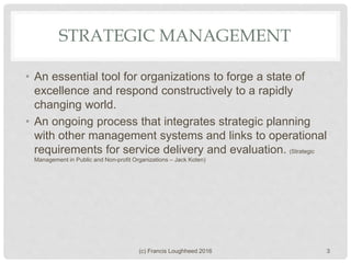STRATEGIC MANAGEMENT
• An essential tool for organizations to forge a state of
excellence and respond constructively to a rapidly
changing world.
• An ongoing process that integrates strategic planning
with other management systems and links to operational
requirements for service delivery and evaluation. (Strategic
Management in Public and Non-profit Organizations – Jack Koten)
(c) Francis Loughheed 2016 3
 