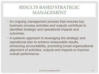 RESULTS BASED STRATEGIC
MANAGEMENT
• An ongoing management process that ensures key
business process activities and outputs contribute to
identified strategic and operational impacts and
outcomes.
• A systemic approach to leveraging the strategic and
operational plan to achieve measurable results,
enhancing accountability, promoting broad organizational
alignment of activities, outputs and impacts to improve
overall performance.
(c) Francis Loughheed 2016 4
 