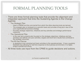FORMAL PLANNING TOOLS
• There are three formal planning tools that provide the alignment and
integrated approach that links the Sustaining Agenda to the Change
Agenda:
• The Strategic Plan
• Heart of RBSM and the core kernel from which the other planning tools are derived.
• The strategic plan is reviewed on a periodic basis and provides a long term view of the
core organizational business strategy.
• Provides strategic objectives, initiatives and key activities and strategic performance
measures.
• The Operational Plan
• Is the near term projects plan founded on the strategic objectives, initiatives and key
activities and defines one year activities, targets and short term results that contribute to
the strategic outcomes.
• The 90 Day Planner
• Is designed to link individual and team activities to the operational plan. It has a quarterly
feedback loop allowing for real time response to the business environment. It is highly
project oriented and driven.
• All three tools use input from the CPMS to guide decisions and actions.
(c) Francis Loughheed 2016 9
 