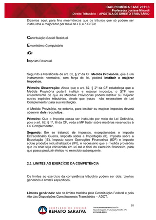 10 
OAB PRIMEIRA FASE 2011.3 
Professora Josiane Minardi 
Direito Tributário – APOSTILA DE DIREITO TRIBUTÁRIO 
Dizemos aqui, para fins mnemônicos que os tributos que só podem ser instituídos e majorador por meio de LC é o CEGI! Contribuição Social Residual Empréstimo Compulsório IGF Imposto Residual Segundo a literalidade do art. 62, § 2º da CF Medida Provisória, que é um instrumento normativo, com força de lei, poderá instituir e majorar impostos. Primeira Observação: Ainda que o art. 62, § 2º da CF estabeleça que a Medida Provisória poderá instituir e majorar impostos, o STF tem entendimento de que as Medidas Provisórias podem instituir ou majorar outras espécies tributárias, desde que essas não necessitem de Lei Complementar para sua instituição. A Medida Provisória, no entanto, para instituir ou majorar impostos deverá observar dois requisitos: Primeiro: Que o Imposto possa ser instituído por meio de Lei Ordinária, pois o art. 62, § 1º, III da CF, veda a MP tratar sobre matérias reservadas à Lei Complementar. Segundo: Em se tratando de impostos, excepcionados o Imposto Extraordinário Guerra, Imposto sobre a Importação (II), Imposto sobre a Exportação (IE), Imposto sobre Operações Financeiras (IOF) e Imposto sobre produtos industrializados (IPI), é necessário que a medida provisória que os criar seja convertida em lei até o final do exercício financeiro, para que possa produzir efeitos no exercício subsequente. 2.3. LIMITES AO EXERCÍCIO DA COMPETÊNCIA Os limites ao exercício da competência tributária podem ser dois: Limites genéricos e limites específicos. Limites genéricos: são os limites trazidos pela Constituição Federal e pelo Ato das Disposições Constitucionais Transitórias – ADCT.  