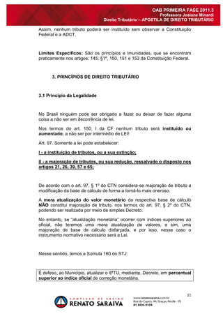 11 
OAB PRIMEIRA FASE 2011.3 
Professora Josiane Minardi 
Direito Tributário – APOSTILA DE DIREITO TRIBUTÁRIO 
Assim, nenhum tributo poderá ser instituído sem observar a Constituição Federal e a ADCT. Limites Específicos: São os princípios e Imunidades, que se encontram praticamente nos artigos: 145, §1º, 150, 151 e 153 da Constituição Federal. 3. PRINCÍPIOS DE DIREITO TRIBUTÁRIO 3.1 Princípio da Legalidade No Brasil ninguém pode ser obrigado a fazer ou deixar de fazer alguma coisa a não ser em decorrência de lei. Nos termos do art. 150, I da CF nenhum tributo será instituído ou aumentado, a não ser por intermédio de LEI! Art. 97. Somente a lei pode estabelecer: I - a instituição de tributos, ou a sua extinção; II - a majoração de tributos, ou sua redução, ressalvado o disposto nos artigos 21, 26, 39, 57 e 65; De acordo com o art. 97, § 1º do CTN considera-se majoração de tributo a modificação da base de cálculo de forma a torná-lo mais oneroso. A mera atualização do valor monetário da respectiva base de cálculo NÃO constitui majoração de tributo, nos termos do art. 97, § 2º do CTN, podendo ser realizada por meio de simples Decreto. No entanto, se “atualização monetária” ocorrer com índices superiores ao oficial, não teremos uma mera atualização de valores, e sim, uma majoração de base de cálculo disfarçada, e por isso, nesse caso o instrumento normativo necessário será a Lei. Nesse sentido, temos a Súmula 160 do STJ: É defeso, ao Município, atualizar o IPTU, mediante, Decreto, em percentual superior ao índice oficial de correção monetária.  