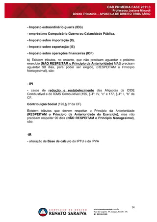 14 
OAB PRIMEIRA FASE 2011.3 
Professora Josiane Minardi 
Direito Tributário – APOSTILA DE DIREITO TRIBUTÁRIO 
- Imposto extraordinário guerra (IEG) - empréstimo Compulsório Guerra ou Calamidade Pública, - Imposto sobre importação (II), - Imposto sobre exportação (IE) - Imposto sobre operações financeiras (IOF) b) Existem tributos, no entanto, que não precisam aguardar o próximo exercício (NÃO RESPEITAM o Princípio da Anterioridade) MAS precisam aguardar 90 dias, para poder ser exigido, (RESPEITAM o Princípio Nonagesimal), são: - IPI - casos de redução e restabelecimento das Alíquotas da CIDE Combustível e do ICMS Combustível (155, § 4º, IV, “c” e 177, § 4º, I, “b” da CF. Contribuição Social (195,§ 6º da CF) Existem tributos que devem respeitar o Princípio da Anterioridade (RESPEITAM o Princípio da Anterioridade do Exercício), mas não precisam respeitar 90 dias (NÃO RESPEITAM o Princípio Nonagesimal), são: -IR - alteração de Base de cálculo do IPTU e do IPVA 
 