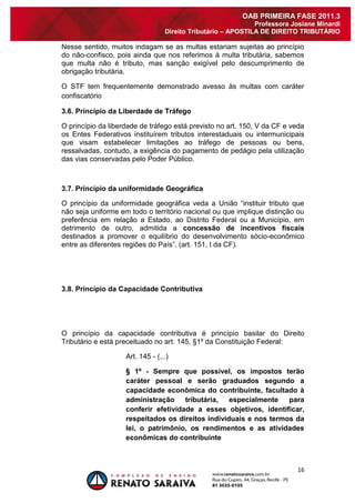 16 
OAB PRIMEIRA FASE 2011.3 
Professora Josiane Minardi 
Direito Tributário – APOSTILA DE DIREITO TRIBUTÁRIO 
Nesse sentido, muitos indagam se as multas estariam sujeitas ao princípio do não-confisco, pois ainda que nos referimos à multa tributária, sabemos que multa não é tributo, mas sanção exigível pelo descumprimento de obrigação tributária. O STF tem frequentemente demonstrado avesso às multas com caráter confiscatório 3.6. Princípio da Liberdade de Tráfego O princípio da liberdade de tráfego está previsto no art. 150, V da CF e veda os Entes Federativos instituírem tributos interestaduais ou intermunicipais que visam estabelecer limitações ao tráfego de pessoas ou bens, ressalvadas, contudo, a exigência do pagamento de pedágio pela utilização das vias conservadas pelo Poder Público. 3.7. Princípio da uniformidade Geográfica O princípio da uniformidade geográfica veda a União “instituir tributo que não seja uniforme em todo o território nacional ou que implique distinção ou preferência em relação a Estado, ao Distrito Federal ou a Município, em detrimento de outro, admitida a concessão de incentivos fiscais destinados a promover o equilíbrio do desenvolvimento sócio-econômico entre as diferentes regiões do País”. (art. 151, I da CF). 3.8. Princípio da Capacidade Contributiva O princípio da capacidade contributiva é princípio basilar do Direito Tributário e está preceituado no art. 145, §1º da Constituição Federal: Art. 145 - (...) § 1º - Sempre que possível, os impostos terão caráter pessoal e serão graduados segundo a capacidade econômica do contribuinte, facultado à administração tributária, especialmente para conferir efetividade a esses objetivos, identificar, respeitados os direitos individuais e nos termos da lei, o patrimônio, os rendimentos e as atividades econômicas do contribuinte 
 