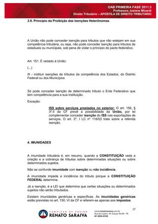17 
OAB PRIMEIRA FASE 2011.3 
Professora Josiane Minardi 
Direito Tributário – APOSTILA DE DIREITO TRIBUTÁRIO 
3.9. Princípio da Proibição das Isenções Heterônomas A União não pode conceder isenção para tributos que não estejam em sua competência tributária, ou seja, não pode conceder isenção para tributos de estaduais ou municipais, sob pena de violar o princípio do pacto federativo. 
Art. 151. É vedado à União: (...) III - instituir isenções de tributos da competência dos Estados, do Distrito Federal ou dos Municípios Só pode conceder isenção de determinado tributo o Ente Federativo que tem competência para a sua instituição. Exceção: ISS sobre serviços prestados no exterior: O art. 156, § 3º,II da CF prevê a possibilidade da União, por lei complementar conceder isenção do ISS nas exportações de serviços. O art. 2º, I LC nº 116/03 trata sobre a referida isenção. 4. IMUNIDADES A imunidade tributária é, em resumo, quando a CONSTITUIÇÃO veda a criação e a cobrança de tributos sobre determinadas situações ou sobre determinados sujeitos. Não se confunde imunidade com isenção ou não incidência. A imunidade impede a incidência do tributo porque a CONSTITUIÇÃO FEDERAL determina. Já a isenção, é a LEI que determina que certas situações ou determinados sujeitos não serão tributados. Existem imunidades genéricas e específicas. As imunidades genéricas estão previstas no art. 150, VI da CF e referem-se apenas aos impostos.  
