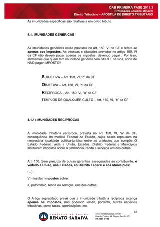 18 
OAB PRIMEIRA FASE 2011.3 
Professora Josiane Minardi 
Direito Tributário – APOSTILA DE DIREITO TRIBUTÁRIO 
As imunidades específicas são relativas a um único tributo. 4.1. IMUNIDADES GENÉRICAS As imunidades genéricas estão previstas no art. 150, VI da CF e refere-se apenas aos Impostos. As pessoas e situações previstas no artigo 150, VI da CF não devem pagar apenas os impostos, devendo pagar . Por isso, afirmamos que quem tem imunidade genérica tem SORTE na vida, sorte de NÃO pagar IMPOSTO!! SUBJETIVA – Art. 150, VI, “c” da CF OBJETIVA – Art. 150, VI, “d” da CF RECÍPROCA – Art. 150, Vi, “a” da CF TEMPLOS DE QUALQUER CULTO – Art. 150, VI, “b” da CF 4.1.1) IMUNIDADES RECÍPROCAS A imunidade tributária recíproca, prevista no art. 150, VI, “a” da CF, consequência do modelo Federal de Estado, cujas bases repousam na necessária igualdade política-jurídica entre as unidades que compõe O Estado Federal, veda a União, Estados, Distrito Federal e Municípios instituírem impostos sobre o patrimônio, renda e serviços um dos outros. 
Art. 150. Sem prejuízo de outras garantias asseguradas ao contribuinte, é vedado à União, aos Estados, ao Distrito Federal e aos Municípios: (...) 
VI - instituir impostos sobre: a) patrimônio, renda ou serviços, uns dos outros; 
O Artigo supracitado prevê que a imunidade tributária recíproca alcança apenas os impostos, não podendo incidir, portanto, outras espécies tributárias, como taxas, contribuições, etc.  
