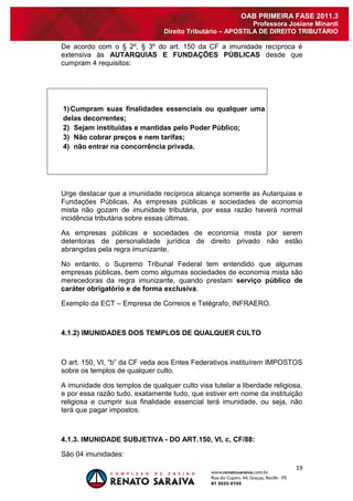 19 
OAB PRIMEIRA FASE 2011.3 
Professora Josiane Minardi 
Direito Tributário – APOSTILA DE DIREITO TRIBUTÁRIO 
De acordo com o § 2º, § 3º do art. 150 da CF a imunidade recíproca é extensiva às AUTARQUIAS E FUNDAÇÕES PÚBLICAS desde que cumpram 4 requisitos: 
1) Cumpram suas finalidades essenciais ou qualquer uma delas decorrentes; 
2) Sejam instituídas e mantidas pelo Poder Público; 
3) Não cobrar preços e nem tarifas; 
4) não entrar na concorrência privada. 
Urge destacar que a imunidade recíproca alcança somente as Autarquias e Fundações Públicas. As empresas públicas e sociedades de economia mista não gozam de imunidade tributária, por essa razão haverá normal incidência tributária sobre essas últimas. As empresas públicas e sociedades de economia mista por serem detentoras de personalidade jurídica de direito privado não estão abrangidas pela regra imunizante. No entanto, o Supremo Tribunal Federal tem entendido que algumas empresas públicas, bem como algumas sociedades de economia mista são merecedoras da regra imunizante, quando prestam serviço público de caráter obrigatório e de forma exclusiva. Exemplo da ECT – Empresa de Correios e Telégrafo, INFRAERO. 4.1.2) IMUNIDADES DOS TEMPLOS DE QUALQUER CULTO O art. 150, VI, “b” da CF veda aos Entes Federativos instituírem IMPOSTOS sobre os templos de qualquer culto. A imunidade dos templos de qualquer culto visa tutelar a liberdade religiosa, e por essa razão tudo, exatamente tudo, que estiver em nome da instituição religiosa e cumprir sua finalidade essencial terá imunidade, ou seja, não terá que pagar impostos. 4.1.3. IMUNIDADE SUBJETIVA - DO ART.150, VI, c, CF/88: 
São 04 imunidades:  