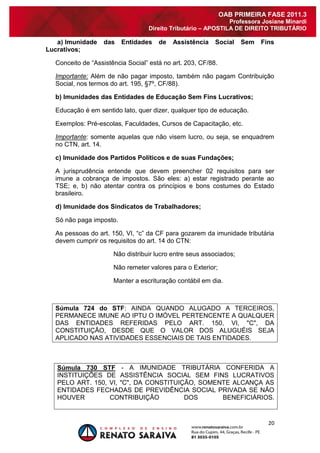 20 
OAB PRIMEIRA FASE 2011.3 
Professora Josiane Minardi 
Direito Tributário – APOSTILA DE DIREITO TRIBUTÁRIO 
a) Imunidade das Entidades de Assistência Social Sem Fins Lucrativos; 
Conceito de “Assistência Social” está no art. 203, CF/88. Importante: Além de não pagar imposto, também não pagam Contribuição Social, nos termos do art. 195, §7º, CF/88). b) Imunidades das Entidades de Educação Sem Fins Lucrativos; Educação é em sentido lato, quer dizer, qualquer tipo de educação. Exemplos: Pré-escolas, Faculdades, Cursos de Capacitação, etc. Importante: somente aquelas que não visem lucro, ou seja, se enquadrem no CTN, art. 14. c) Imunidade dos Partidos Políticos e de suas Fundações; A jurisprudência entende que devem preencher 02 requisitos para ser imune a cobrança de impostos. São eles: a) estar registrado perante ao TSE; e, b) não atentar contra os princípios e bons costumes do Estado brasileiro. d) Imunidade dos Sindicatos de Trabalhadores; Só não paga imposto. As pessoas do art. 150, VI, “c” da CF para gozarem da imunidade tributária devem cumprir os requisitos do art. 14 do CTN: Não distribuir lucro entre seus associados; Não remeter valores para o Exterior; Manter a escrituração contábil em dia. Súmula 724 do STF: AINDA QUANDO ALUGADO A TERCEIROS, PERMANECE IMUNE AO IPTU O IMÓVEL PERTENCENTE A QUALQUER DAS ENTIDADES REFERIDAS PELO ART. 150, VI, "C", DA CONSTITUIÇÃO, DESDE QUE O VALOR DOS ALUGUÉIS SEJA APLICADO NAS ATIVIDADES ESSENCIAIS DE TAIS ENTIDADES. 
Súmula 730 STF - A IMUNIDADE TRIBUTÁRIA CONFERIDA A INSTITUIÇÕES DE ASSISTÊNCIA SOCIAL SEM FINS LUCRATIVOS PELO ART. 150, VI, "C", DA CONSTITUIÇÃO, SOMENTE ALCANÇA AS ENTIDADES FECHADAS DE PREVIDÊNCIA SOCIAL PRIVADA SE NÃO HOUVER CONTRIBUIÇÃO DOS BENEFICIÁRIOS.  