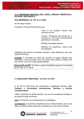 21 
OAB PRIMEIRA FASE 2011.3 
Professora Josiane Minardi 
Direito Tributário – APOSTILA DE DIREITO TRIBUTÁRIO 
4.1.4. IMUNIDADE OBJETIVA: DOS LIVROS, JORNAIS, PERIÓDICOS e DO PAPEL DESTINADO A SUA IMPRESSÃO. Art. 150, VI, d, CF/88 Só não paga imposto. O Supremo Tribunal Federal afirma que: “Livro” é em qualquer formato com conteúdo de livro. Jornais e Periódicos são imunes se, e somente se, não forem eminentemente publicitários os encartes. Revistas de qualquer gênero; Histórias em quadrinhos, mesmo que pornográficas; Catálogos não possuem imunidade. Exceção: Listas telefônicas, pois, tem caráter informativo. Cuidado: A imunidade se refere tão somente ao papel utilizado para impressão, a tinta não está imune. Do mesmo jeito, Editora e Gráfica não são imunes, mas sim o próprio papel utilizado Súmula 657 do STF: Os filmes e papéis fotográficos gozam da imunidade do Art. 150, VI, “d” da CF. 5. LEGISLAÇÃO TRIBUTÁRIA – Art. 96 a 112 CTN O art. 96 do CTN prevê que compreende a legislação tributária: Leis, Tratados e Convenções Internacionais, Decretos e Normas Complementares. A CF é importante em direito tributário, vez que cria competência tributária e os limites do poder de tributar. Leis: Lei Ordinária, Lei Complementar e Lei Delegada. Lei Ordinária, é de extrema importância para o direito tributário, pois via de regra, os tributos serão instituídos e majorados por meio de lei ordinária.  