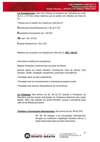 22 
OAB PRIMEIRA FASE 2011.3 
Professora Josiane Minardi 
Direito Tributário – APOSTILA DE DIREITO TRIBUTÁRIO 
Lei Complementar, além de 4 tributos só poderem ser instituídos por meio de LC, a CF traz várias matérias que só podem ser tratadas por meio de LC. Tributos que só podem ser criados por meio de LC: Contribuição Social Residual (art. 195, § 4º CF) Empréstimo Compulsório (art. 148 CF) IGF (art. 153, VII CF) Imposto Residual (art. 154, I CF) Matérias que só podem ser tratadas por meio de LC: ART. 146 CF: Para dirimir conflitos de competência; Regular limitações constitucionais ao poder de tributar; Normas gerais em direito tributário: Contribuinte, base de cálculo, Fato Gerador, crédito, obrigação, lançamento, prescrição e decadência; Tributação sobre os atos cooperativos; Tributação para as microempresas e empresas de pequeno porte; Tributação para prevenir desequilíbrios da concorrência. Lei Delegada: Nos termos do art. 68 da CF quando o Presidente da República precisa buscar autorização do Congresso Nacional para poder legislar. Não é tão utilizada em direito tributário, porque o presidente pode valer-se da Medida provisória. Tratados e Convenções Internacionais: Nos termos do art. 98 do CTN: 
Art. 98. Os tratados e as convenções internacionais revogam ou modificam a legislação tributária interna, e serão observados pela que lhes sobrevenha.  