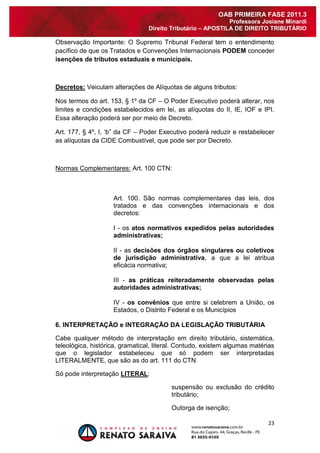 23 
OAB PRIMEIRA FASE 2011.3 
Professora Josiane Minardi 
Direito Tributário – APOSTILA DE DIREITO TRIBUTÁRIO 
Observação Importante: O Supremo Tribunal Federal tem o entendimento pacífico de que os Tratados e Convenções Internacionais PODEM conceder isenções de tributos estaduais e municipais. Decretos: Veiculam alterações de Alíquotas de alguns tributos: Nos termos do art. 153, § 1º da CF – O Poder Executivo poderá alterar, nos limites e condições estabelecidos em lei, as alíquotas do II, IE, IOF e IPI. Essa alteração poderá ser por meio de Decreto. Art. 177, § 4º, I, „b” da CF – Poder Executivo poderá reduzir e restabelecer as alíquotas da CIDE Combustível, que pode ser por Decreto. Normas Complementares: Art. 100 CTN: 
Art. 100. São normas complementares das leis, dos tratados e das convenções internacionais e dos decretos: I - os atos normativos expedidos pelas autoridades administrativas; II - as decisões dos órgãos singulares ou coletivos de jurisdição administrativa, a que a lei atribua eficácia normativa; III - as práticas reiteradamente observadas pelas autoridades administrativas; 
IV - os convênios que entre si celebrem a União, os Estados, o Distrito Federal e os Municípios 6. INTERPRETAÇÃO e INTEGRAÇÃO DA LEGISLAÇÃO TRIBUTÁRIA Cabe qualquer método de interpretação em direito tributário, sistemática, teleológica, histórica, gramatical, literal. Contudo, existem algumas matérias que o legislador estabeleceu que só podem ser interpretadas LITERALMENTE, que são as do art. 111 do CTN Só pode interpretação LITERAL: suspensão ou exclusão do crédito tributário; 
Outorga de isenção;  