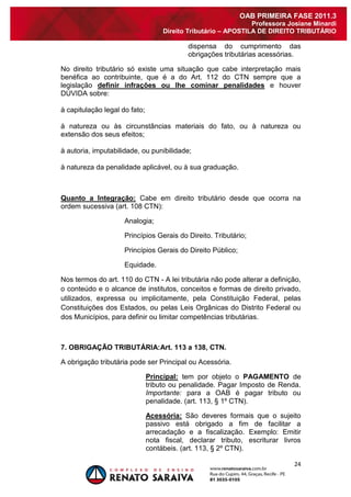 24 
OAB PRIMEIRA FASE 2011.3 
Professora Josiane Minardi 
Direito Tributário – APOSTILA DE DIREITO TRIBUTÁRIO 
dispensa do cumprimento das obrigações tributárias acessórias. No direito tributário só existe uma situação que cabe interpretação mais benéfica ao contribuinte, que é a do Art. 112 do CTN sempre que a legislação definir infrações ou lhe cominar penalidades e houver DÚVIDA sobre: à capitulação legal do fato; à natureza ou às circunstâncias materiais do fato, ou à natureza ou extensão dos seus efeitos; à autoria, imputabilidade, ou punibilidade; à natureza da penalidade aplicável, ou à sua graduação. Quanto a Integração: Cabe em direito tributário desde que ocorra na ordem sucessiva (art. 108 CTN): Analogia; Princípios Gerais do Direito. Tributário; Princípios Gerais do Direito Público; Equidade. Nos termos do art. 110 do CTN - A lei tributária não pode alterar a definição, o conteúdo e o alcance de institutos, conceitos e formas de direito privado, utilizados, expressa ou implicitamente, pela Constituição Federal, pelas Constituições dos Estados, ou pelas Leis Orgânicas do Distrito Federal ou dos Municípios, para definir ou limitar competências tributárias. 7. OBRIGAÇÃO TRIBUTÁRIA:Art. 113 a 138, CTN. A obrigação tributária pode ser Principal ou Acessória. Principal: tem por objeto o PAGAMENTO de tributo ou penalidade. Pagar Imposto de Renda. Importante: para a OAB é pagar tributo ou penalidade. (art. 113, § 1º CTN). 
Acessória: São deveres formais que o sujeito passivo está obrigado a fim de facilitar a arrecadação e a fiscalização. Exemplo: Emitir nota fiscal, declarar tributo, escriturar livros contábeis. (art. 113, § 2º CTN).  