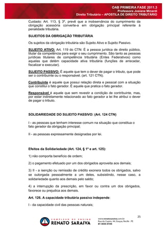 25 
OAB PRIMEIRA FASE 2011.3 
Professora Josiane Minardi 
Direito Tributário – APOSTILA DE DIREITO TRIBUTÁRIO 
Cuidado: Art. 113, § 3º, prevê que a inobservância do cumprimento da obrigação acessória converte-a em obrigação principal referente à penalidade tributária. SUJEITOS DA OBRIGAÇÃO TRIBUTÁRIA Os sujeitos da obrigação tributária são Sujeito Ativo e Sujeito Passivo. SUJEITO ATIVO: Art. 119 do CTN: É a pessoa jurídica de direito público, titular da competência para exigir o seu cumprimento. São tanto as pessoas jurídicas titulares de competência tributária (Entes Federativos) como aquelas que detém capacidade ativa tributária (funções de arrecadar, fiscalizar e executar). SUJEITO PASSIVO: É aquele que tem o dever de pagar o tributo, que pode ser o contribuinte ou o responsável. (art. 121 CTN). Contribuinte é aquele que possui relação direta e pessoal com a situação que constitui o fato gerador. É aquele que pratica o fato gerador. Responsável é aquele que sem revestir a condição de contribuinte, mas, por estar indiretamente relacionado ao fato gerador a lei lhe atribui o dever de pagar o tributo. SOLIDARIEDADE DO SUJEITO PASSIVO: (Art. 124 CTN) 
I - as pessoas que tenham interesse comum na situação que constitua o fato gerador da obrigação principal; 
II - as pessoas expressamente designadas por lei. Efeitos da Solidariedade (Art. 124, § 1º e art. 125): 1) não comporta benefício de ordem; 2) o pagamento efetuado por um dos obrigados aproveita aos demais; 3) II - a isenção ou remissão de crédito exonera todos os obrigados, salvo se outorgada pessoalmente a um deles, subsistindo, nesse caso, a solidariedade quanto aos demais pelo saldo; 4) a interrupção da prescrição, em favor ou contra um dos obrigados, favorece ou prejudica aos demais. Art. 126. A capacidade tributária passiva independe: I - da capacidade civil das pessoas naturais;  