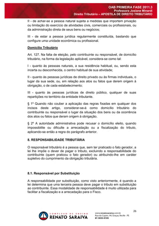 26 
OAB PRIMEIRA FASE 2011.3 
Professora Josiane Minardi 
Direito Tributário – APOSTILA DE DIREITO TRIBUTÁRIO 
II - de achar-se a pessoa natural sujeita a medidas que importem privação ou limitação do exercício de atividades civis, comerciais ou profissionais, ou da administração direta de seus bens ou negócios; III - de estar a pessoa jurídica regularmente constituída, bastando que configure uma unidade econômica ou profissional. Domicílio Tributário Art. 127. Na falta de eleição, pelo contribuinte ou responsável, de domicílio tributário, na forma da legislação aplicável, considera-se como tal: I - quanto às pessoas naturais, a sua residência habitual, ou, sendo esta incerta ou desconhecida, o centro habitual de sua atividade; II - quanto às pessoas jurídicas de direito privado ou às firmas individuais, o lugar da sua sede, ou, em relação aos atos ou fatos que derem origem à obrigação, o de cada estabelecimento; III - quanto às pessoas jurídicas de direito público, qualquer de suas repartições no território da entidade tributante. § 1º Quando não couber a aplicação das regras fixadas em qualquer dos incisos deste artigo, considerar-se-á como domicílio tributário do contribuinte ou responsável o lugar da situação dos bens ou da ocorrência dos atos ou fatos que deram origem à obrigação. § 2º A autoridade administrativa pode recusar o domicílio eleito, quando impossibilite ou dificulte a arrecadação ou a fiscalização do tributo, aplicando-se então a regra do parágrafo anterior. 8. RESPONSABILIDADE TRIBUTÁRIA O responsável tributário é a pessoa que, sem ter praticado o fato gerador, a lei lhe impõe o dever de pagar o tributo, excluindo a responsabilidade do contribuinte (quem praticou o fato gerador) ou atribuindo-lhe em caráter supletivo do cumprimento da obrigação tributária. 8.1. Responsável por Substituição A responsabilidade por substituição, como visto anteriormente, é quando a lei determina que uma terceira pessoa deve pagar o tributo em substituição ao contribuinte. Essa modalidade de responsabilidade é muito utilizada para facilitar a fiscalização e a arrecadação para o Fisco.  