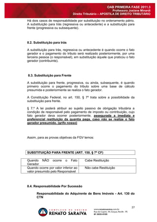 27 
OAB PRIMEIRA FASE 2011.3 
Professora Josiane Minardi 
Direito Tributário – APOSTILA DE DIREITO TRIBUTÁRIO 
Há dois casos de responsabilidade por substituição no ordenamento pátrio. A substituição para trás (regressiva ou antecedente) e a substituição para frente (progressiva ou subsequente). 8.2. Substituição para trás A substituição para trás, regressiva ou antecedente é quando ocorre o fato gerador e o pagamento do tributo será realizado posteriormente, por uma terceira pessoa (o responsável), em substituição àquele que praticou o fato gerador (contribuinte). 8.3. Substituição para Frente A substituição para frente, progressiva, ou ainda, subsequente, é quando primeiro ocorre o pagamento do tributo sobre uma base de cálculo presumida e posteriormente se realiza o fato gerador. A Constituição Federal, no art. 150, § 7º trata sobre a possibilidade da substituição para frente. § 7.º A lei poderá atribuir ao sujeito passivo de obrigação tributária a condição de responsável pelo pagamento de imposto ou contribuição, cujo fato gerador deva ocorrer posteriormente, assegurada a imediata e preferencial restituição da quantia paga, caso não se realize o fato gerador presumido. (grifo nosso) Assim, para as provas objetivas da FGV temos: SUBSTITUIÇÃO PARA FRENTE (ART. 150, § 7º CF) 
Quando NÃO ocorre o Fato Gerador 
Cabe Restituição 
Quando ocorre por valor inferior ao valor presumido pelo Responsável 
Não cabe Restituição 
8.4. Responsabilidade Por Sucessão Responsabilidade do Adquirente de Bens Imóveis - Art. 130 do CTN  