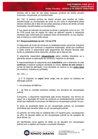 29 
OAB PRIMEIRA FASE 2011.3 
Professora Josiane Minardi 
Direito Tributário – APOSTILA DE DIREITO TRIBUTÁRIO 
devidos até a data do ato pelas pessoas jurídicas de direito privado fusionada, incorporada, ou transformada. Art. 132. A pessoa jurídica de direito privado que resultar de fusão, transformação ou incorporação de outra ou em outra é responsável pelos tributos devidos até à data do ato pelas pessoas jurídicas de direito privado fusionadas, transformadas ou incorporadas. E nos casos de extinção de pessoas jurídicas o parágrafo único do art. 132 do CTN prevê que as regras do caput se aplicam quando a respectiva atividade seja continuada por qualquer sócio remanescente, ou seu espólio, sob a mesma ou outra razão social. 8.7. Responsabilidade do Art. 133 do CTN O Adquirente de fundo de comércio ou estabelecimento comercial, industrial ou profissional que continuar a respectiva exploração, ainda que modifique a razão social, é responsável pelo pagamento dos tributos devidos pelo fundo ou estabelecimento adquirido, devidos até a data do ato. O adquirente responderá integralmente pelos créditos tributários se o alienante cessar a exploração do comércio, indústria ou atividade. A responsabilidade do adquirente será subsidiária com o alienante se este continuar a explorar qualquer atividade ou iniciar, dentro de seis meses a contar da data da alienação, nova atividade no mesmo ou em outro ramo de comércio, indústria ou profissão. Art. 133 (...) § 1o O disposto no caput deste artigo não se aplica na hipótese de alienação judicial: I – em processo de falência; II – de filial ou unidade produtiva isolada, em processo de recuperação judicial. Conquanto, o adquirente responderá pela dívida tributária, nos termos do caput, se a aquisição do fundo de comércio ou estabelecimento comercial, ainda que realizada no processo de falência ou recuperação judicial, for por: (i) sócio da sociedade falida ou em recuperação judicial, ou sociedade controlada pelo devedor falido ou em recuperação judicial; (ii) parente, em linha reta ou colateral até o 4o (quarto) grau, consanguíneo ou afim, do devedor falido ou em recuperação judicial ou de qualquer de seus sócios; ou 
(iii) identificado como agente do falido ou do devedor em recuperação judicial com o objetivo de fraudar a sucessão tributária.  