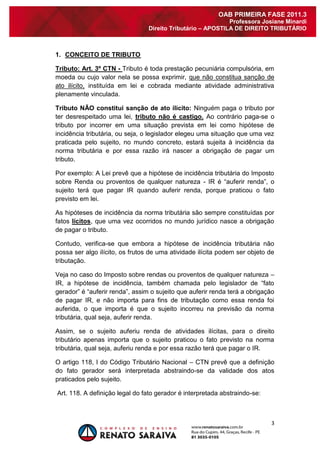 3 
OAB PRIMEIRA FASE 2011.3 
Professora Josiane Minardi 
Direito Tributário – APOSTILA DE DIREITO TRIBUTÁRIO 
1. CONCEITO DE TRIBUTO 
Tributo: Art. 3º CTN - Tributo é toda prestação pecuniária compulsória, em moeda ou cujo valor nela se possa exprimir, que não constitua sanção de ato ilícito, instituída em lei e cobrada mediante atividade administrativa plenamente vinculada. Tributo NÃO constitui sanção de ato ilícito: Ninguém paga o tributo por ter desrespeitado uma lei, tributo não é castigo. Ao contrário paga-se o tributo por incorrer em uma situação prevista em lei como hipótese de incidência tributária, ou seja, o legislador elegeu uma situação que uma vez praticada pelo sujeito, no mundo concreto, estará sujeita à incidência da norma tributária e por essa razão irá nascer a obrigação de pagar um tributo. Por exemplo: A Lei prevê que a hipótese de incidência tributária do Imposto sobre Renda ou proventos de qualquer natureza - IR é “auferir renda”, o sujeito terá que pagar IR quando auferir renda, porque praticou o fato previsto em lei. As hipóteses de incidência da norma tributária são sempre constituídas por fatos lícitos, que uma vez ocorridos no mundo jurídico nasce a obrigação de pagar o tributo. Contudo, verifica-se que embora a hipótese de incidência tributária não possa ser algo ilícito, os frutos de uma atividade ilícita podem ser objeto de tributação. Veja no caso do Imposto sobre rendas ou proventos de qualquer natureza – IR, a hipótese de incidência, também chamada pelo legislador de “fato gerador” é “auferir renda”, assim o sujeito que auferir renda terá a obrigação de pagar IR, e não importa para fins de tributação como essa renda foi auferida, o que importa é que o sujeito incorreu na previsão da norma tributária, qual seja, auferir renda. Assim, se o sujeito auferiu renda de atividades ilícitas, para o direito tributário apenas importa que o sujeito praticou o fato previsto na norma tributária, qual seja, auferiu renda e por essa razão terá que pagar o IR. O artigo 118, I do Código Tributário Nacional – CTN prevê que a definição do fato gerador será interpretada abstraindo-se da validade dos atos praticados pelo sujeito. Art. 118. A definição legal do fato gerador é interpretada abstraindo-se:  