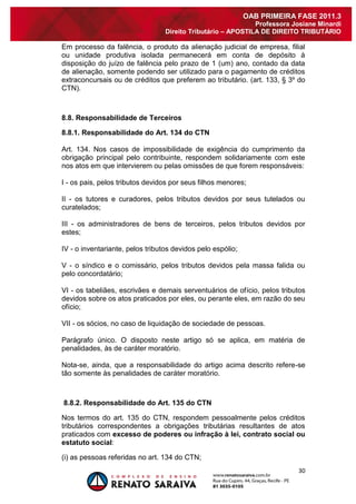 30 
OAB PRIMEIRA FASE 2011.3 
Professora Josiane Minardi 
Direito Tributário – APOSTILA DE DIREITO TRIBUTÁRIO 
Em processo da falência, o produto da alienação judicial de empresa, filial ou unidade produtiva isolada permanecerá em conta de depósito à disposição do juízo de falência pelo prazo de 1 (um) ano, contado da data de alienação, somente podendo ser utilizado para o pagamento de créditos extraconcursais ou de créditos que preferem ao tributário. (art. 133, § 3º do CTN). 8.8. Responsabilidade de Terceiros 8.8.1. Responsabilidade do Art. 134 do CTN Art. 134. Nos casos de impossibilidade de exigência do cumprimento da obrigação principal pelo contribuinte, respondem solidariamente com este nos atos em que intervierem ou pelas omissões de que forem responsáveis: I - os pais, pelos tributos devidos por seus filhos menores; II - os tutores e curadores, pelos tributos devidos por seus tutelados ou curatelados; III - os administradores de bens de terceiros, pelos tributos devidos por estes; IV - o inventariante, pelos tributos devidos pelo espólio; V - o síndico e o comissário, pelos tributos devidos pela massa falida ou pelo concordatário; VI - os tabeliães, escrivães e demais serventuários de ofício, pelos tributos devidos sobre os atos praticados por eles, ou perante eles, em razão do seu ofício; VII - os sócios, no caso de liquidação de sociedade de pessoas. Parágrafo único. O disposto neste artigo só se aplica, em matéria de penalidades, às de caráter moratório. Nota-se, ainda, que a responsabilidade do artigo acima descrito refere-se tão somente às penalidades de caráter moratório. 8.8.2. Responsabilidade do Art. 135 do CTN Nos termos do art. 135 do CTN, respondem pessoalmente pelos créditos tributários correspondentes a obrigações tributárias resultantes de atos praticados com excesso de poderes ou infração à lei, contrato social ou estatuto social: 
(i) as pessoas referidas no art. 134 do CTN;  