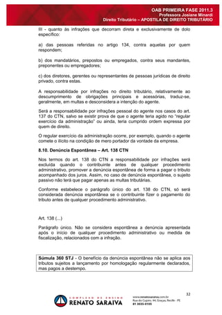 32 
OAB PRIMEIRA FASE 2011.3 
Professora Josiane Minardi 
Direito Tributário – APOSTILA DE DIREITO TRIBUTÁRIO 
III - quanto às infrações que decorram direta e exclusivamente de dolo específico: a) das pessoas referidas no artigo 134, contra aquelas por quem respondem; b) dos mandatários, prepostos ou empregados, contra seus mandantes, preponentes ou empregadores; c) dos diretores, gerentes ou representantes de pessoas jurídicas de direito privado, contra estas. A responsabilidade por infrações no direito tributário, relativamente ao descumprimento de obrigações principais e acessórias, traduz-se, geralmente, em multas e desconsidera a intenção do agente. Será a responsabilidade por infrações pessoal do agente nos casos do art. 137 do CTN, salvo se existir prova de que o agente teria agido no “regular exercício da administração” ou ainda, teria cumprido ordem expressa por quem de direito. O regular exercício da administração ocorre, por exemplo, quando o agente comete o ilícito na condição de mero portador da vontade da empresa. 8.10. Denúncia Espontânea – Art. 138 CTN Nos termos do art. 138 do CTN a responsabilidade por infrações será excluída quando o contribuinte antes de qualquer procedimento administrativo, promover a denúncia espontânea de forma a pagar o tributo acompanhado dos juros. Assim, no caso de denúncia espontânea, o sujeito passivo não terá que pagar apenas as multas tributárias. Conforme estabelece o parágrafo único do art. 138 do CTN, só será considerada denúncia espontânea se o contribuinte fizer o pagamento do tributo antes de qualquer procedimento administrativo. Art. 138 (...) Parágrafo único. Não se considera espontânea a denúncia apresentada após o início de qualquer procedimento administrativo ou medida de fiscalização, relacionados com a infração. Súmula 360 STJ - O benefício da denúncia espontânea não se aplica aos tributos sujeitos a lançamento por homologação regularmente declarados, mas pagos a destempo.  