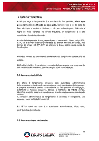 33 
OAB PRIMEIRA FASE 2011.3 
Professora Josiane Minardi 
Direito Tributário – APOSTILA DE DIREITO TRIBUTÁRIO 
9. CRÉDITO TRIBUTÁRIO A lei que rege o lançamento é a da data do fato gerador, ainda que posteriormente modificada ou revogada. Sempre vale a lei da data do fato, não importa se depois diminuiu ou não tem mais o imposto. Não vale a regra do mais benéfico no direito tributário. O lançamento é o ato constitutivo do crédito tributário. A data do fato gerador é a regra geral para o lançamento. Salvo, artigo 106, CTN, se a lei vier a reduzir penalidade ou excluir infração, ou ainda, nos termos do artigo 144, §1º, CTN se a lei vier a dispor sobre novos meios de fiscalização. Natureza jurídica do lançamento: declaratória da obrigação e constitutiva do crédito. O Crédito tributário é constituído por meio do Lançamento que pode ser de três modalidades: de ofício, por declaração e por homologação. 
9.1. Lançamento de Ofício 
De ofício é lançamento efetuado pela autoridade administrativa independentemente de qualquer atuação ou participação do sujeito passivo. A própria autoridade verifica a ocorrência do fato gerador da obrigação, determina a matéria tributável, calcula o montante do tributo devido, identifica o sujeito passivo e, sendo caso, propõe a aplicação da penalidade cabível. A atividade administrativa de lançamento é vinculada e obrigatória, sob pena de responsabilidade funcional. Ex: IPTU- quem faz tudo é a autoridade administrativa, IPVA, taxa, contribuições de melhoria. 
9.2. Lançamento por declaração 
 