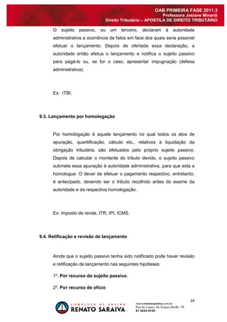 34 
OAB PRIMEIRA FASE 2011.3 
Professora Josiane Minardi 
Direito Tributário – APOSTILA DE DIREITO TRIBUTÁRIO 
O sujeito passivo, ou um terceiro, declaram à autoridade administrativa a ocorrência de fatos em face dos quais seria possível efetuar o lançamento. Depois de ofertada essa declaração, a autoridade então efetua o lançamento e notifica o sujeito passivo para pagá-lo ou, se for o caso, apresentar impugnação (defesa administrativa). Ex: ITBI. 
9.3. Lançamento por homologação 
Por homologação é aquele lançamento no qual todos os atos de apuração, quantificação, cálculo etc., relativos à liquidação da obrigação tributária, são efetuados pelo próprio sujeito passivo. Depois de calcular o montante do tributo devido, o sujeito passivo submete essa apuração à autoridade administrativa, para que esta a homologue. O dever de efetuar o pagamento respectivo, entretanto, é antecipado, devendo ser o tributo recolhido antes do exame da autoridade e da respectiva homologação. Ex: imposto de renda, ITR, IPI, ICMS. 
9.4. Retificação e revisão de lançamento 
Ainda que o sujeito passivo tenha sido notificado pode haver revisão e retificação de lançamento nas seguintes hipóteses: 1º. Por recurso do sujeito passivo. 
2º. Por recurso de ofício  
