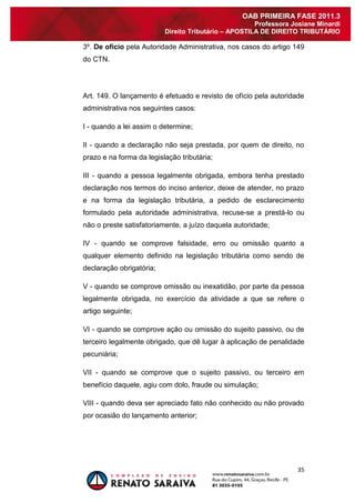 35 
OAB PRIMEIRA FASE 2011.3 
Professora Josiane Minardi 
Direito Tributário – APOSTILA DE DIREITO TRIBUTÁRIO 
3º. De ofício pela Autoridade Administrativa, nos casos do artigo 149 do CTN. Art. 149. O lançamento é efetuado e revisto de ofício pela autoridade administrativa nos seguintes casos: I - quando a lei assim o determine; II - quando a declaração não seja prestada, por quem de direito, no prazo e na forma da legislação tributária; III - quando a pessoa legalmente obrigada, embora tenha prestado declaração nos termos do inciso anterior, deixe de atender, no prazo e na forma da legislação tributária, a pedido de esclarecimento formulado pela autoridade administrativa, recuse-se a prestá-lo ou não o preste satisfatoriamente, a juízo daquela autoridade; IV - quando se comprove falsidade, erro ou omissão quanto a qualquer elemento definido na legislação tributária como sendo de declaração obrigatória; V - quando se comprove omissão ou inexatidão, por parte da pessoa legalmente obrigada, no exercício da atividade a que se refere o artigo seguinte; VI - quando se comprove ação ou omissão do sujeito passivo, ou de terceiro legalmente obrigado, que dê lugar à aplicação de penalidade pecuniária; VII - quando se comprove que o sujeito passivo, ou terceiro em benefício daquele, agiu com dolo, fraude ou simulação; VIII - quando deva ser apreciado fato não conhecido ou não provado por ocasião do lançamento anterior;  