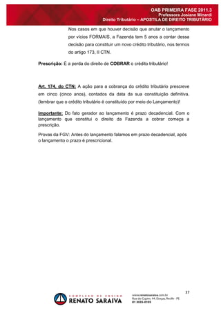 37 
OAB PRIMEIRA FASE 2011.3 
Professora Josiane Minardi 
Direito Tributário – APOSTILA DE DIREITO TRIBUTÁRIO 
Nos casos em que houver decisão que anular o lançamento por vícios FORMAIS, a Fazenda tem 5 anos a contar dessa decisão para constituir um novo crédito tributário, nos termos do artigo 173, II CTN. Prescrição: É a perda do direito de COBRAR o crédito tributário! Art. 174, do CTN: A ação para a cobrança do crédito tributário prescreve em cinco (cinco anos), contados da data da sua constituição definitiva. (lembrar que o crédito tributário é constituído por meio do Lançamento)! Importante: Do fato gerador ao lançamento é prazo decadencial. Com o lançamento que constitui o direito da Fazenda a cobrar começa a prescrição. Provas da FGV: Antes do lançamento falamos em prazo decadencial, após o lançamento o prazo é prescricional.  
