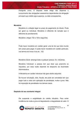 39 
OAB PRIMEIRA FASE 2011.3 
Professora Josiane Minardi 
Direito Tributário – APOSTILA DE DIREITO TRIBUTÁRIO 
Parágrafo único. O disposto neste artigo não dispensa o cumprimento das obrigações assessórios dependentes da obrigação principal cujo crédito seja suspenso, ou dela conseqüentes. 
Moratória 
Moratória é a dilação legal no prazo de pagamento do tributo. Pode ser geral ou individual. Moratória é diferente de isenção que é diferente de parcelamento. Moratória: artigos 152 a 155 e seguintes. Pode haver moratória em caráter geral: uma lei diz que todo mundo tem prazo para pagar. E pode haver moratória em caráter particular, nos termos do inciso II do art.. 152. Moratória Geral- abrange toda e qualquer pessoa. Ex: indústrias. Moratória Individual- a pessoa tem que dizer que preenche os requisitos, por essa razão depende de despacho da Autoridade Administrativa. A Moratória em caráter individual não gera direito adquirido. Se houver simulação, dolo, fraude, ela pode ser cancelada tem que pagar tudo a vista com aplicação de penalidade, multa e juros. Não há imposição de penalidade nos demais casos. 
Depósito do seu montante integral 
Ele suspende a exigibilidade do crédito tributário. Para evitar incidência de multa e juros só depositando a integralidade do valor. O  