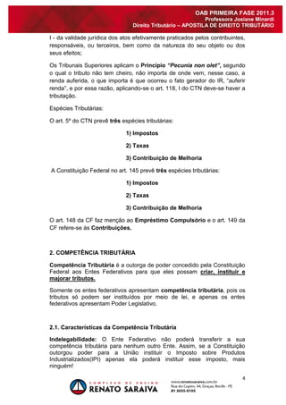 4 
OAB PRIMEIRA FASE 2011.3 
Professora Josiane Minardi 
Direito Tributário – APOSTILA DE DIREITO TRIBUTÁRIO 
I - da validade jurídica dos atos efetivamente praticados pelos contribuintes, responsáveis, ou terceiros, bem como da natureza do seu objeto ou dos seus efeitos; Os Tribunais Superiores aplicam o Princípio “Pecunia non olet”, segundo o qual o tributo não tem cheiro, não importa de onde vem, nesse caso, a renda auferida, o que importa é que ocorreu o fato gerador do IR, “auferir renda”, e por essa razão, aplicando-se o art. 118, I do CTN deve-se haver a tributação. Espécies Tributárias: O art. 5º do CTN prevê três espécies tributárias: 1) Impostos 2) Taxas 3) Contribuição de Melhoria A Constituição Federal no art. 145 prevê três espécies tributárias: 1) Impostos 2) Taxas 3) Contribuição de Melhoria O art. 148 da CF faz menção ao Empréstimo Compulsório e o art. 149 da CF refere-se às Contribuições. 2. COMPETÊNCIA TRIBUTÁRIA Competência Tributária é a outorga de poder concedido pela Constituição Federal aos Entes Federativos para que eles possam criar, instituir e majorar tributos. Somente os entes federativos apresentam competência tributária, pois os tributos só podem ser instituídos por meio de lei, e apenas os entes federativos apresentam Poder Legislativo. 2.1. Características da Competência Tributária 
Indelegabilidade: O Ente Federativo não poderá transferir a sua competência tributária para nenhum outro Ente. Assim, se a Constituição outorgou poder para a União instituir o Imposto sobre Produtos Industrializados(IPI) apenas ela poderá instituir esse imposto, mais ninguém!  