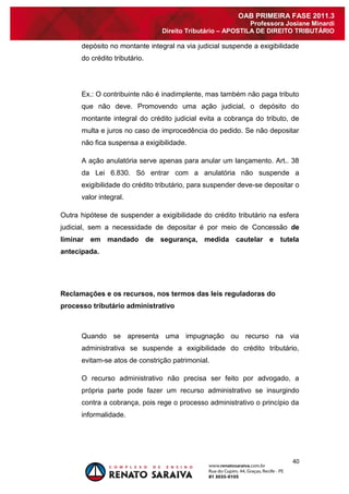 40 
OAB PRIMEIRA FASE 2011.3 
Professora Josiane Minardi 
Direito Tributário – APOSTILA DE DIREITO TRIBUTÁRIO 
depósito no montante integral na via judicial suspende a exigibilidade do crédito tributário. Ex.: O contribuinte não é inadimplente, mas também não paga tributo que não deve. Promovendo uma ação judicial, o depósito do montante integral do crédito judicial evita a cobrança do tributo, de multa e juros no caso de improcedência do pedido. Se não depositar não fica suspensa a exigibilidade. A ação anulatória serve apenas para anular um lançamento. Art.. 38 da Lei 6.830. Só entrar com a anulatória não suspende a exigibilidade do crédito tributário, para suspender deve-se depositar o valor integral. 
Outra hipótese de suspender a exigibilidade do crédito tributário na esfera judicial, sem a necessidade de depositar é por meio de Concessão de liminar em mandado de segurança, medida cautelar e tutela antecipada. 
Reclamações e os recursos, nos termos das leis reguladoras do processo tributário administrativo 
Quando se apresenta uma impugnação ou recurso na via administrativa se suspende a exigibilidade do crédito tributário, evitam-se atos de constrição patrimonial. O recurso administrativo não precisa ser feito por advogado, a própria parte pode fazer um recurso administrativo se insurgindo contra a cobrança, pois rege o processo administrativo o princípio da informalidade.  