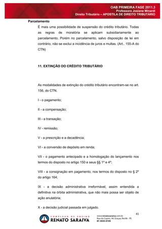 41 
OAB PRIMEIRA FASE 2011.3 
Professora Josiane Minardi 
Direito Tributário – APOSTILA DE DIREITO TRIBUTÁRIO 
Parcelamento 
É mais uma possibilidade de suspensão do crédito tributário. Todas as regras de moratória se aplicam subsidiariamente ao parcelamento. Porém no parcelamento, salvo disposição de lei em contrário, não se exclui a incidência de juros e multas. (Art.. 155-A do CTN) 11. EXTINÇÃO DO CRÉDITO TRIBUTÁRIO As modalidades de extinção do crédito tributário encontram-se no art. 156, do CTN. I - o pagamento; II - a compensação; III - a transação; IV - remissão; V - a prescrição e a decadência; VI - a conversão de depósito em renda; VII - o pagamento antecipado e a homologação do lançamento nos termos do disposto no artigo 150 e seus §§ 1º e 4º; VIII - a consignação em pagamento, nos termos do disposto no § 2º do artigo 164; IX - a decisão administrativa irreformável, assim entendida a definitiva na órbita administrativa, que não mais possa ser objeto de ação anulatória; 
X - a decisão judicial passada em julgado.  