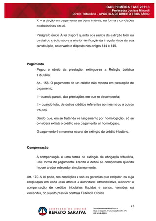 42 
OAB PRIMEIRA FASE 2011.3 
Professora Josiane Minardi 
Direito Tributário – APOSTILA DE DIREITO TRIBUTÁRIO 
XI – a dação em pagamento em bens imóveis, na forma e condições estabelecidas em lei. Parágrafo único. A lei disporá quanto aos efeitos da extinção total ou parcial do crédito sobre a ulterior verificação da irregularidade da sua constituição, observado o disposto nos artigos 144 e 149. 
Pagamento 
Pagou o objeto da prestação, extingue-se a Relação Jurídica Tributária. Art.. 158. O pagamento de um crédito não importa em presunção de pagamento: I – quando parcial, das prestações em que se decomponha; II – quando total, de outros créditos referentes ao mesmo ou a outros tributos. Sendo que, em se tratando de lançamento por homologação, só se considera extinto o crédito se o pagamento for homologado. O pagamento é a maneira natural de extinção do crédito tributário. 
Compensação 
A compensação é uma forma de extinção da obrigação tributária, uma forma de pagamento. Crédito e débito se compensam quando houver credor e devedor simultaneamente. Art. 170. A lei pode, nas condições e sob as garantias que estipular, ou cuja estipulação em cada caso atribuir à autoridade administrativa, autorizar a compensação de créditos tributários líquidos e certos, vencidos ou vincendos, do sujeito passivo contra a Fazenda Pública  