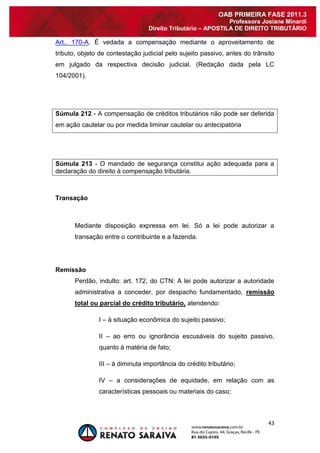 43 
OAB PRIMEIRA FASE 2011.3 
Professora Josiane Minardi 
Direito Tributário – APOSTILA DE DIREITO TRIBUTÁRIO 
Art.. 170-A. É vedada a compensação mediante o aproveitamento de tributo, objeto de contestação judicial pelo sujeito passivo, antes do trânsito em julgado da respectiva decisão judicial. (Redação dada pela LC 104/2001). Súmula 212 - A compensação de créditos tributários não pode ser deferida em ação cautelar ou por medida liminar cautelar ou antecipatória Súmula 213 - O mandado de segurança constitui ação adequada para a declaração do direito à compensação tributária. 
Transação 
Mediante disposição expressa em lei. Só a lei pode autorizar a transação entre o contribuinte e a fazenda. 
Remissão 
Perdão, indulto: art. 172, do CTN: A lei pode autorizar a autoridade administrativa a conceder, por despacho fundamentado, remissão total ou parcial do crédito tributário, atendendo: I – à situação econômica do sujeito passivo; II – ao erro ou ignorância escusáveis do sujeito passivo, quanto à matéria de fato; III – à diminuta importância do crédito tributário; IV – a considerações de equidade, em relação com as características pessoais ou materiais do caso;  