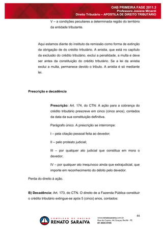 44 
OAB PRIMEIRA FASE 2011.3 
Professora Josiane Minardi 
Direito Tributário – APOSTILA DE DIREITO TRIBUTÁRIO 
V – a condições peculiares a determinada região do território da entidade tributante. Aqui estamos diante do instituto da remissão como forma de extinção da obrigação de do crédito tributário. A anistia, que está no capítulo da exclusão do crédito tributário, exclui a penalidade, a multa e deve ser antes da constituição do crédito tributário. Se a lei da anistia exclui a multa, permanece devido o tributo. A anistia é só mediante lei. 
Prescrição e decadência 
Prescrição: Art. 174, do CTN: A ação para a cobrança do crédito tributário prescreve em cinco (cinco anos), contados da data da sua constituição definitiva. Parágrafo único. A prescrição se interrompe: I – pela citação pessoal feita ao devedor; II – pelo protesto judicial; III – por qualquer ato judicial que constitua em mora o devedor; IV – por qualquer ato inequívoco ainda que extrajudicial, que importe em reconhecimento do débito pelo devedor. Perda do direito à ação. 
B) Decadência: Art. 173, do CTN. O direito de a Fazenda Pública constituir o crédito tributário extingue-se após 5 (cinco) anos, contados:  