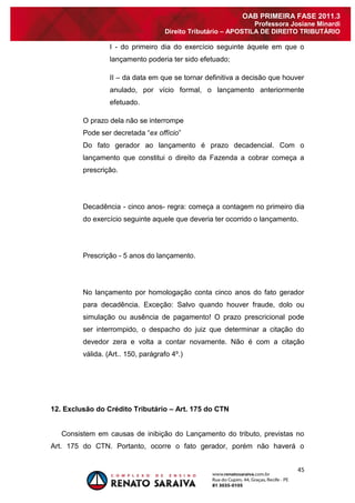 45 
OAB PRIMEIRA FASE 2011.3 
Professora Josiane Minardi 
Direito Tributário – APOSTILA DE DIREITO TRIBUTÁRIO 
I - do primeiro dia do exercício seguinte àquele em que o lançamento poderia ter sido efetuado; II – da data em que se tornar definitiva a decisão que houver anulado, por vício formal, o lançamento anteriormente efetuado. O prazo dela não se interrompe Pode ser decretada “ex offício” Do fato gerador ao lançamento é prazo decadencial. Com o lançamento que constitui o direito da Fazenda a cobrar começa a prescrição. Decadência - cinco anos- regra: começa a contagem no primeiro dia do exercício seguinte aquele que deveria ter ocorrido o lançamento. Prescrição - 5 anos do lançamento. No lançamento por homologação conta cinco anos do fato gerador para decadência. Exceção: Salvo quando houver fraude, dolo ou simulação ou ausência de pagamento! O prazo prescricional pode ser interrompido, o despacho do juiz que determinar a citação do devedor zera e volta a contar novamente. Não é com a citação válida. (Art.. 150, parágrafo 4º.) 12. Exclusão do Crédito Tributário – Art. 175 do CTN 
Consistem em causas de inibição do Lançamento do tributo, previstas no Art. 175 do CTN. Portanto, ocorre o fato gerador, porém não haverá o  