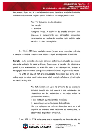 46 
OAB PRIMEIRA FASE 2011.3 
Professora Josiane Minardi 
Direito Tributário – APOSTILA DE DIREITO TRIBUTÁRIO 
lançamento. Com isso, é possível concluir que a isenção e a anistia têm início antes do lançamento e surgem após a ocorrência da obrigação tributária. Art. 175. Excluem o crédito tributário: I - a isenção; II - a anistia. Parágrafo único. A exclusão do crédito tributário não dispensa o cumprimento das obrigações acessórias dependentes da obrigação principal cujo crédito seja excluído, ou dela conseqüente. Art. 175 do CTN, há o estabelecimento de que, ainda que exista o direito à isenção ou anistia, o contribuinte deverá cumprir as obrigações acessórias Isenção - A lei concede a isenção, para que determinada situação ou pessoa não esta obrigado de pagar o tributo. Ocorre que, a isenção não observa o princípio da anterioridade, do exercício, nem o da nonagesimal, porque a revogação da isenção não configuraria uma instituição ou majoração do tributo. No CTN, em seu art. 104, prevê revogação de isenção, cujo o imposto é sobre renda ou sobre o patrimônio, essa lei só produzirá efeitos no primeiro dia do exercício seguinte: Art. 104. Entram em vigor no primeiro dia do exercício seguinte àquele em que ocorra a sua publicação os dispositivos de lei, referentes a impostos sobre o patrimônio ou a renda: I - que instituem ou majoram tais impostos; II - que definem novas hipóteses de incidência; III - que extinguem ou reduzem isenções, salvo se a lei dispuser de maneira mais favorável ao contribuinte, e observado o disposto no artigo 178. 
O art. 177 do CTN, estabelece que a concessão de isenção não se  