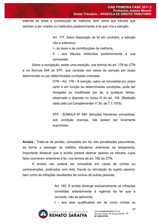47 
OAB PRIMEIRA FASE 2011.3 
Professora Josiane Minardi 
Direito Tributário – APOSTILA DE DIREITO TRIBUTÁRIO 
estende às taxas e contribuição de melhoria, bem como aos tributos que venham a ser criados ou instituídos posteriormente à lei que cria a isenção. Art. 177. Salvo disposição de lei em contrário, a isenção não é extensiva: I - às taxas e às contribuições de melhoria; II - aos tributos instituídos posteriormente à sua concessão. Sobre a revogação, existe uma exceção, nos termos do art. 178 do CTN e na Súmula 544 do STF, que consiste nos casos de isenção por prazo determinado ou por determinadas condições onerosas. CTN - Art. 178 - A isenção, salvo se concedida por prazo certo e em função de determinadas condições, pode ser revogada ou modificada por lei, a qualquer tempo, observado o disposto no inciso III do art. 104. (Redação dada pela Lei Complementar nº 24, de 7.1.1975) STF - SÚMULA Nº 544: Isenções tributárias concedidas, sob condição onerosa, não podem ser livremente suprimidas. Anistia - Trata-se de perdão, concedida por lei, das penalidades pecuniárias, de forma a abranger os créditos tributários anteriores ao lançamento. Importante destacar que a anistia poderá abarcar apenas os tributos, cujos fatos ocorreram anteriores à lei, nos termos do art. 180 do CTN. A anistia não poderá ser concedida em casos de crimes ou contravenções, praticados com dolo, fraude ou simulação do sujeito passivo, bem como às infrações resultantes de conluio de outras pessoas. Art. 180. A anistia abrange exclusivamente as infrações cometidas anteriormente à vigência da lei que a concede, não se aplicando: 
I - aos atos qualificados em lei como crimes ou  