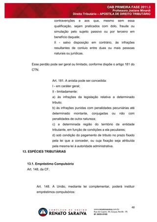 48 
OAB PRIMEIRA FASE 2011.3 
Professora Josiane Minardi 
Direito Tributário – APOSTILA DE DIREITO TRIBUTÁRIO 
contravenções e aos que, mesmo sem essa qualificação, sejam praticados com dolo, fraude ou simulação pelo sujeito passivo ou por terceiro em benefício daquele; II - salvo disposição em contrário, às infrações resultantes de conluio entre duas ou mais pessoas naturais ou jurídicas. Esse perdão pode ser geral ou limitado, conforme dispõe o artigo 181 do CTN. Art. 181. A anistia pode ser concedida: I - em caráter geral; II - limitadamente: a) às infrações da legislação relativa a determinado tributo; b) às infrações punidas com penalidades pecuniárias até determinado montante, conjugadas ou não com penalidades de outra natureza; c) a determinada região do território da entidade tributante, em função de condições a ela peculiares; d) sob condição do pagamento de tributo no prazo fixado pela lei que a conceder, ou cuja fixação seja atribuída pela mesma lei à autoridade administrativa. 13. ESPÉCIES TRIBUTÁRIAS 
13.1. Empréstimo Compulsório 
Art. 148, da CF; 
Art. 148. A União, mediante lei complementar, poderá instituir empréstimos compulsórios:  