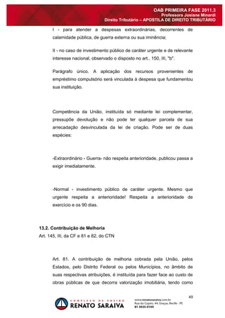 49 
OAB PRIMEIRA FASE 2011.3 
Professora Josiane Minardi 
Direito Tributário – APOSTILA DE DIREITO TRIBUTÁRIO 
I - para atender a despesas extraordinárias, decorrentes de calamidade pública, de guerra externa ou sua iminência; II - no caso de investimento público de caráter urgente e de relevante interesse nacional, observado o disposto no art.. 150, III, "b". Parágrafo único. A aplicação dos recursos provenientes de empréstimo compulsório será vinculada à despesa que fundamentou sua instituição. Competência da União, instituída só mediante lei complementar, pressupõe devolução e não pode ter qualquer parcela de sua arrecadação desvinculada da lei de criação. Pode ser de duas espécies: -Extraordinário - Guerra- não respeita anterioridade, publicou passa a exigir imediatamente. -Normal - investimento público de caráter urgente. Mesmo que urgente respeita a anterioridade! Respeita a anterioridade de exercício e os 90 dias. 
13.2. Contribuição de Melhoria 
Art. 145, III, da CF e 81 e 82, do CTN 
Art. 81. A contribuição de melhoria cobrada pela União, pelos Estados, pelo Distrito Federal ou pelos Municípios, no âmbito de suas respectivas atribuições, é instituída para fazer face ao custo de obras públicas de que decorra valorização imobiliária, tendo como  
