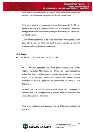 50 
OAB PRIMEIRA FASE 2011.3 
Professora Josiane Minardi 
Direito Tributário – APOSTILA DE DIREITO TRIBUTÁRIO 
limite total a despesa realizada e como limite individual o acréscimo de valor que da obra resultar para cada imóvel beneficiado. Pode ser instituída por qualquer ente da federação, U, E, DF, M, mediante lei ordinária. Segue a anterioridade e tem como requisitos obra pública da qual decorra valorização imobiliária para cada bem. Ex: afasto público. O lançamento (cobrança) é de ofício. Respeita o limite global, valor gasto com a obra, e o limite individual, o quanto valorizou o bem. Se houve desvalorização não se paga nada. 
13.3. Taxas 
Art. 145, II e par. 2º, da CF e arts. 77 a 80, do CTN Art. 77. As taxas cobradas pela União, pelos Estados, pelo Distrito Federal ou pelos Municípios, no âmbito de suas respectivas atribuições, têm como fato gerador o exercício regular do poder de polícia, ou a utilização, efetiva ou potencial, de serviço público específico e divisível, prestado ao contribuinte ou posto à sua disposição. Parágrafo único. A taxa não pode ter base de cálculo ou fato gerador idênticos aos que correspondam a imposto nem ser calculada em função do capital das empresas. Podem ser instituídas por qualquer ente da federação mediante lei ordinária.  