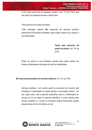 51 
OAB PRIMEIRA FASE 2011.3 
Professora Josiane Minardi 
Direito Tributário – APOSTILA DE DIREITO TRIBUTÁRIO 
A CF indica quais são as espécies, porém, o art.. 77 do CTN é que traz quais as espécies de taxas. Sejam elas: -Pelo exercício do poder de policia -Pela utilização (efetiva OU potencial) de serviços públicos específicos E divisíveis prestados pelo sujeito passivo (ou postos a sua disposição) Taxas pelo exercício de poder de polícia: Art. 78, do CTN. Poder de policia é uma limitação imposta pelo poder público de direitos e liberdades individuais em prol da coletividade. B) Taxas pela prestação de serviços públicos: Art. 79, do CTN. Serviços públicos - em caráter geral ou universal (uti universi) são prestados à coletividade em geral (polícia e iluminação publica , por ex), nesta caso, não é possível especificar qual é o destinatário do serviço; já os uti singuli é possível identificar a quem destina este serviço prestado e o custo da atividade estatal direcionado àquela pessoa (taxa de lixo domiciliar, por ex)  